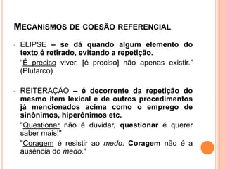 MECANISMOS DE COESÃO REFERENCIAL
• ELIPSE – se dá quando algum elemento do
texto é retirado, evitando a repetição.
“É preciso viver, [é preciso] não apenas existir.”
(Plutarco)
• REITERAÇÃO – é decorrente da repetição do
mesmo item lexical e de outros procedimentos
já mencionados acima como o emprego de
sinônimos, hiperônimos etc.
"Questionar não é duvidar, questionar é querer
saber mais!"
"Coragem é resistir ao medo. Coragem não é a
ausência do medo."
 