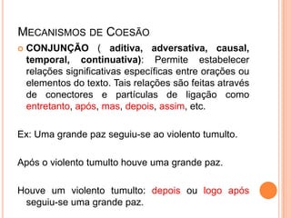 MECANISMOS DE COESÃO
 CONJUNÇÃO ( aditiva, adversativa, causal,
temporal, continuativa): Permite estabelecer
relações significativas específicas entre orações ou
elementos do texto. Tais relações são feitas através
de conectores e partículas de ligação como
entretanto, após, mas, depois, assim, etc.
Ex: Uma grande paz seguiu-se ao violento tumulto.
Após o violento tumulto houve uma grande paz.
Houve um violento tumulto: depois ou logo após
seguiu-se uma grande paz.
 