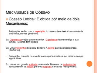 MECANISMOS DE COESÃO
 Coesão Lexical: É obtida por meio de dois
Mecanismos;
- Reiteração: se faz com a repetição do mesmo item lexical ou através de
sinônimos, nomes genéricos.
Ex: O professor viajou para o exterior. O professor levou consigo a sua
família. (Mesmo item lexical)
Ex: Uma menininha me pediu dinheiro. A garota parecia desesperada.
(Sinônimo)
- Colocação: consiste no uso de termos pertencentes a um mesmo campo
significativo.
Ex: Houve um grande acidente na estrada. Dezenas de ambulâncias
transportaram os feridos para os hospitais da cidade mais próxima.
 