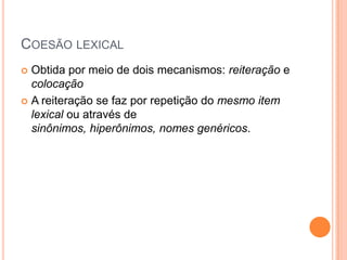 COESÃO LEXICAL
 Obtida por meio de dois mecanismos: reiteração e
colocação
 A reiteração se faz por repetição do mesmo item
lexical ou através de
sinônimos, hiperônimos, nomes genéricos.
 