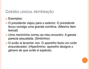 COESÃO LEXICAL REITERAÇÃO
 Exemplos:
 O presidente viajou para o exterior. O presidente
levou consigo uma grande comitiva. (Mesmo item
lexical)
 Uma menininha correu ao meu encontro. A garota
parecia assustada. (Sinônimo)
 O avião ia levantar voo. O aparelho fazia um ruído
ensurdecedor. (Hiperônimo: aparelho designa o
gênero de que avião é espécie).
 
