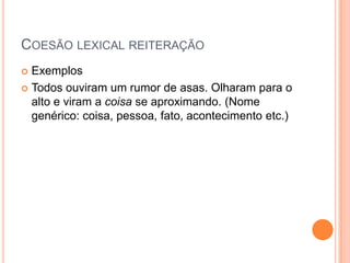 COESÃO LEXICAL REITERAÇÃO
 Exemplos
 Todos ouviram um rumor de asas. Olharam para o
alto e viram a coisa se aproximando. (Nome
genérico: coisa, pessoa, fato, acontecimento etc.)
 