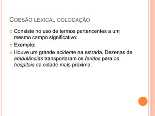 COESÃO LEXICAL COLOCAÇÃO
 Consiste no uso de termos pertencentes a um
mesmo campo significativo:
 Exemplo:
 Houve um grande acidente na estrada. Dezenas de
ambulâncias transportaram os feridos para os
hospitais da cidade mais próxima.
 