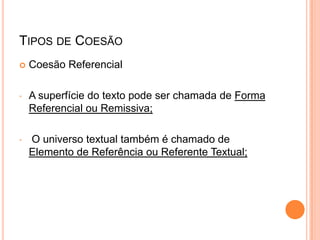 TIPOS DE COESÃO
 Coesão Referencial
• A superfície do texto pode ser chamada de Forma
Referencial ou Remissiva;
• O universo textual também é chamado de
Elemento de Referência ou Referente Textual;
 