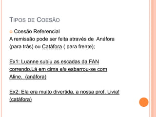 TIPOS DE COESÃO
 Coesão Referencial
A remissão pode ser feita através de Anáfora
(para trás) ou Catáfora ( para frente);
Ex1: Luanne subiu as escadas da FAN
correndo.Lá em cima ela esbarrou-se com
Aline. (anáfora)
Ex2: Ela era muito divertida, a nossa prof. Livia!
(catáfora)
 