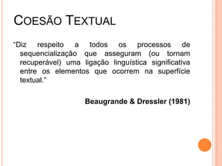 COESÃO TEXTUAL
“Diz respeito a todos os processos de
sequencialização que asseguram (ou tornam
recuperável) uma ligação linguística significativa
entre os elementos que ocorrem na superfície
textual.”
Beaugrande & Dressler (1981)
 