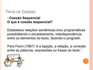 TIPOS DE COESÃO
Coesão Sequencial
O que é coesão sequencial?
Estabelece relações semânticas e/ou programáticas
possibilitando o encadeamento, interdependência,
entre os elementos do texto, fazendo-o progredir.
Para Fiorin (1997) “é a ligação, a relação, a conexão
entre as palavras, expressões ou frases do texto.”
 