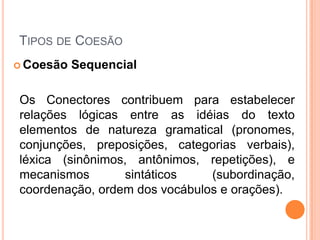 TIPOS DE COESÃO
 Coesão Sequencial
Os Conectores contribuem para estabelecer
relações lógicas entre as idéias do texto
elementos de natureza gramatical (pronomes,
conjunções, preposições, categorias verbais),
léxica (sinônimos, antônimos, repetições), e
mecanismos sintáticos (subordinação,
coordenação, ordem dos vocábulos e orações).
 