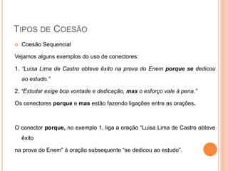 TIPOS DE COESÃO
 Coesão Sequencial
Vejamos alguns exemplos do uso de conectores:
1. “Luisa Lima de Castro obteve êxito na prova do Enem porque se dedicou
ao estudo.”
2. “Estudar exige boa vontade e dedicação, mas o esforço vale à pena.”
Os conectores porque e mas estão fazendo ligações entre as orações.
O conector porque, no exemplo 1, liga a oração “Luisa Lima de Castro obteve
êxito
na prova do Enem” à oração subsequente “se dedicou ao estudo”.
 