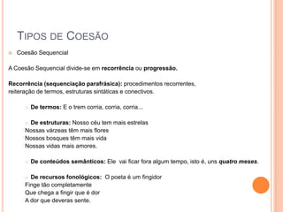 TIPOS DE COESÃO
 Coesão Sequencial
A Coesão Sequencial divide-se em recorrência ou progressão.
Recorrência (sequenciação parafrásica): procedimentos recorrentes,
reiteração de termos, estruturas sintáticas e conectivos.
 De termos: E o trem corria, corria, corria...
 De estruturas: Nosso céu tem mais estrelas
Nossas várzeas têm mais flores
Nossos bosques têm mais vida
Nossas vidas mais amores.
 De conteúdos semânticos: Ele vai ficar fora algum tempo, isto é, uns quatro meses.
 De recursos fonológicos: O poeta é um fingidor
Finge tão completamente
Que chega a fingir que é dor
A dor que deveras sente.
 