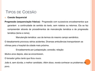 TIPOS DE COESÃO
 Coesão Sequencial
Progressão (sequenciação frásica): Progressão com sucessivos encadeamentos que
garantem a continuidade de sentido do texto, sem rodeios ou retornos. Ela se faz
compreender através de procedimentos de manutenção temática e de progressão
temática (tema e rema).
– Manutenção temática: uso de termos do mesmo campo semântico.
O desabamento provocou sérios acidentes. Diversas ambulâncias transportaram as
vítimas para o hospital da cidade mais próxima.
– Encadeamento por justaposição; conexão; relação:
Muitos anos depois, eles se encontraram.
O torcedor gritou tanto que ficou rouco.
João é, sem dúvida, o melhor candidato. Além disso, revela conhecer os problemas do
povo.
 