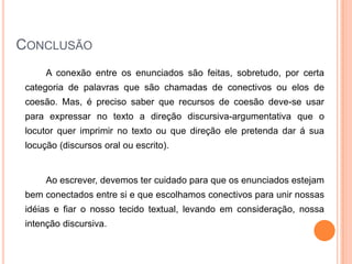 CONCLUSÃO
A conexão entre os enunciados são feitas, sobretudo, por certa
categoria de palavras que são chamadas de conectivos ou elos de
coesão. Mas, é preciso saber que recursos de coesão deve-se usar
para expressar no texto a direção discursiva-argumentativa que o
locutor quer imprimir no texto ou que direção ele pretenda dar á sua
locução (discursos oral ou escrito).
Ao escrever, devemos ter cuidado para que os enunciados estejam
bem conectados entre si e que escolhamos conectivos para unir nossas
idéias e fiar o nosso tecido textual, levando em consideração, nossa
intenção discursiva.
 