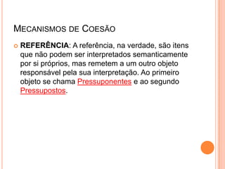 MECANISMOS DE COESÃO
 REFERÊNCIA: A referência, na verdade, são itens
que não podem ser interpretados semanticamente
por si próprios, mas remetem a um outro objeto
responsável pela sua interpretação. Ao primeiro
objeto se chama Pressuponentes e ao segundo
Pressupostos.
 