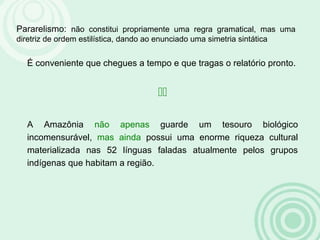 Pararelismo: não constitui propriamente uma regra gramatical, mas uma
diretriz de ordem estilística, dando ao enunciado uma simetria sintática
É conveniente que chegues a tempo e que tragas o relatório pronto.

A Amazônia não apenas guarde um tesouro biológico
incomensurável, mas ainda possui uma enorme riqueza cultural
materializada nas 52 línguas faladas atualmente pelos grupos
indígenas que habitam a região.
 