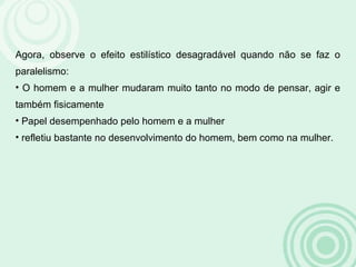 Agora, observe o efeito estilístico desagradável quando não se faz o
paralelismo:
• O homem e a mulher mudaram muito tanto no modo de pensar, agir e
também fisicamente
• Papel desempenhado pelo homem e a mulher
• refletiu bastante no desenvolvimento do homem, bem como na mulher.
 