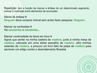 Repetição: tem a função de marcar a ênfase de um determinado segmento,
marcar o contraste entre elementos do enunciado.
Marca de ênfase
Ninguém deve comprar imóvel sem antes fazer pesquisa. Ninguém.
Marcar os contrastes
Há estudantes e estudantes...
Marcar continuidade do tema em foco
Agora que sentei na minha cadeira de madeira, junto à minha mesa de
madeira, colocada em cima deste assoalho de madeira, olho minhas
estantes de madeira, e procuro um livro feito de polpa de madeira para
escrever um artigo contra o desmatamento florestal.
 
