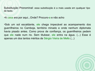 Substituição Pronominal: essa substituição é a mais usada em qualquer tipo
de texto.
•A casa era por aqui...Onde? Procuro-a e não acho
•Sob um sol escaldante, ele chega impecável ao acampamento dos
guerrilheiros no Camboja, território minado e onde nenhum diplomata
havia pisado antes. Como prova de confiança, os guerrilheiros pedem
que ele nade num rio. Sem titubear, ele entra na água. (...) Esse é
apenas um dos tantos méritos de Sérgio Vieira de Mello (...)
 