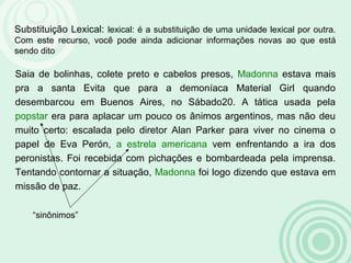 Substituição Lexical: lexical: é a substituição de uma unidade lexical por outra.
Com este recurso, você pode ainda adicionar informações novas ao que está
sendo dito
Saia de bolinhas, colete preto e cabelos presos, Madonna estava mais
pra a santa Evita que para a demoníaca Material Girl quando
desembarcou em Buenos Aires, no Sábado20. A tática usada pela
popstar era para aplacar um pouco os ânimos argentinos, mas não deu
muito certo: escalada pelo diretor Alan Parker para viver no cinema o
papel de Eva Perón, a estrela americana vem enfrentando a ira dos
peronistas. Foi recebida com pichações e bombardeada pela imprensa.
Tentando contornar a situação, Madonna foi logo dizendo que estava em
missão de paz.
“sinônimos”
 