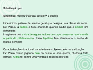 Substituição por:
Sinônimos: meninogaroto; policial o guarda
Hiperônimo: palavra de sentido geral que designa uma classe de seres.
Ex: Perdeu a cadela e ficou chorando quando soube que o animal fôra
atropelado.
Imagine-se que a vida de alguns tecidos do corpo possa ser reconstruída
a partir de células-tronco. Essa hipótese tem alimentado o sonho de
muitos cientistas
Caracterização situacional: caracteriza um objeto conforme a situação.
Ex: Paulo estava jogando bola no quintal e, sem querer, chutou-a forte
demais. A dita foi contra uma vidraça e despedaçou tudo.
 