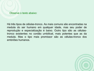 Há três tipos de células-tronco. As mais comuns são encontradas na
medula do ser humano em qualquer idade, mas seu poder de
reprodução e especialização é baixo. Outro tipo são as células-
tronco existentes no cordão umbilical, mais potentes que as da
medula. Mas o tipo mais promissor são as células-tronco dos
embriões humanos.
Observe o texto abaixo:
 