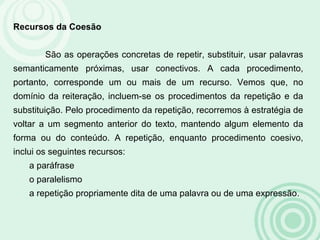 Recursos da Coesão
São as operações concretas de repetir, substituir, usar palavras
semanticamente próximas, usar conectivos. A cada procedimento,
portanto, corresponde um ou mais de um recurso. Vemos que, no
domínio da reiteração, incluem-se os procedimentos da repetição e da
substituição. Pelo procedimento da repetição, recorremos à estratégia de
voltar a um segmento anterior do texto, mantendo algum elemento da
forma ou do conteúdo. A repetição, enquanto procedimento coesivo,
inclui os seguintes recursos:
a paráfrase
o paralelismo
a repetição propriamente dita de uma palavra ou de uma expressão.
 