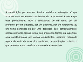 A substituição, por sua vez, implica também a reiteração, só que
fazendo variar os termos constituintes do nexo textual. Assim é que
esse procedimento inclui a substituição de um termo por um
pronome, por um advérbio, por um sinônimo, por um hiperônimo (ou
um nome genérico) ou por uma descrição que, contextualmente,
pareça relevante. Dessa forma, seja mantendo termos da superfície,
seja substituindo-os por outros equivalentes, estamos reiterando
algum elemento do tema, dos subtemas, da predicação do texto, o
que promove a sua coesão e a sua unidade de sentido.
 