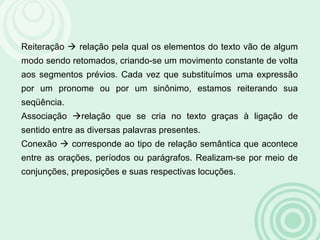Reiteração  relação pela qual os elementos do texto vão de algum
modo sendo retomados, criando-se um movimento constante de volta
aos segmentos prévios. Cada vez que substituímos uma expressão
por um pronome ou por um sinônimo, estamos reiterando sua
seqüência.
Associação relação que se cria no texto graças à ligação de
sentido entre as diversas palavras presentes.
Conexão  corresponde ao tipo de relação semântica que acontece
entre as orações, períodos ou parágrafos. Realizam-se por meio de
conjunções, preposições e suas respectivas locuções.
 