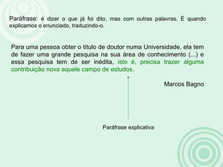 Paráfrase: é dizer o que já foi dito, mas com outras palavras. É quando
explicamos o enunciado, traduzindo-o.
Para uma pessoa obter o título de doutor numa Universidade, ela tem
de fazer uma grande pesquisa na sua área de conhecimento (...) e
essa pesquisa tem de ser inédita, isto é, precisa trazer alguma
contribuição nova aquele campo de estudos.
Marcos Bagno
Paráfrase explicativa
 