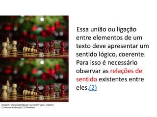 Essa união ou ligação
entre elementos de um
texto deve apresentar um
sentido lógico, coerente.
Para isso é necessário
observar as relações de
sentido existentes entre
eles.(2)
Imagem: Chess gameboard / Levente Fulop / Creative
Commons Atribuição 2.0 Genérica
 