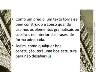• Como um prédio, um texto torna-se
bem construído e coeso quando
usamos os elementos gramaticais ou
coesivos no interior das frases, de
forma adequada.
• Assim, como qualquer boa
construção, terá uma boa estrutura
para não desabar.(3)
Imagem:
Prédio
da
UERJ
/
LUH
3417
/
Creative
Commons
Atribuição
2.0
Genérica
 
