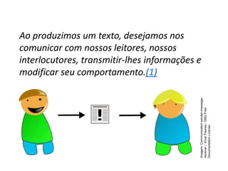 Ao produzimos um texto, desejamos nos
comunicar com nossos leitores, nossos
interlocutores, transmitir-lhes informações e
modificar seu comportamento.(1)
Imagem:
Communication
sender-message-
reciever
/
Einar
Faanes
/
GNU
Free
Documentation
License
 