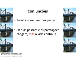 Conjunções
• Palavras que unem as partes.
• Os dias passam e as prestações
chegam, mas a vida continua.
Imagem : Le pont de Chateauneuf sur Loire /
Mjem / Creative Commons Atribuição-Partilha
nos Termos da Mesma Licença 2.5 Genérica
 
