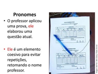 Pronomes
• O professor aplicou
uma prova, ele
elaborou uma
questão atual.
• Ele é um elemento
coesivo para evitar
repetições,
retomando o nome
professor.
Imagem:
Ball
Pen
/
Binh
Giang
/
Public
Domain
 