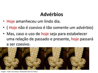 Advérbios
• Hoje amanheceu um lindo dia.
• ( Hoje não é coesivo é tão somente um advérbio)
• Mas, caso o uso de hoje seja para estabelecer
uma relação de passado e presente, hoje passará
a ser coesivo.
Imagem : Fiador knot closeup / Montanabw /Domínio Público
 