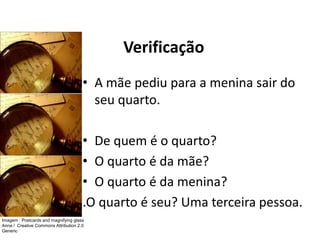 Verificação
• A mãe pediu para a menina sair do
seu quarto.
• De quem é o quarto?
• O quarto é da mãe?
• O quarto é da menina?
.O quarto é seu? Uma terceira pessoa.
Imagem : Postcards and magnifying glass
Anna / Creative Commons Attribution 2.0
Generic
 