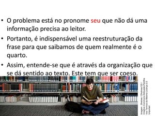 • O problema está no pronome seu que não dá uma
informação precisa ao leitor.
• Portanto, é indispensável uma reestruturação da
frase para que saibamos de quem realmente é o
quarto.
• Assim, entende-se que é através da organização que
se dá sentido ao texto. Este tem que ser coeso.
Imagem
:
Shelves
/
Dholmes120
/
Creative
Commons
Atribuição-Partilha
nos
Termos
da
Mesma
Licença
3.0
Unported
 