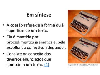 • A coesão refere-se à forma ou à
superfície de um texto.
• Ela é mantida por
procedimentos gramaticais, pela
escolha do conectivo adequado .
• Consiste na conexão dos
diversos enunciados que
compõem um texto. (1)
Em síntese
Imagem : Olivetti Lettera 22 / LjL / Public Domain
 