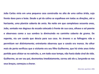 João Carlos vivia em uma pequena casa construída no alto de uma colina árida, cuja
frente dava para o leste. Desde o pé da colina se espalhava em todas as direções, até o
horizonte, uma planície coberta de areia. Na noite em que completava sessenta anos,
João, sentado nos degraus da escada colocada à frente de sua casa, olhava o sol poente
e observava como a sua sombra ia diminuindo no caminho coberto de grama. De
repente, viu um cavalo que descia para sua casa. As árvores e as folhagens não o
permitiam ver distintamente; entretanto observou que o cavalo era manco. Ao olhar
mais de perto verificou que o visitante era seu filho Guilherme, que há vinte anos tinha
partido para alistar-se no exército, e, em todo esse tempo, não havia dado sinal de vida.
Guilherme, ao ver seu pai, desmontou imediatamente, correu até ele e, lançando-se nos
seus braços, começou a chorar.
(Mary Kato, apud Koch, 1999)
 