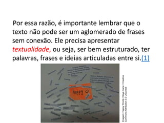 Por essa razão, é importante lembrar que o
texto não pode ser um aglomerado de frases
sem conexão. Ele precisa apresentar
textualidade, ou seja, ser bem estruturado, ter
palavras, frases e ideias articuladas entre si.(1)
Imagem:
Happy
Words
/
Skye.marie
/
Creative
Commons
Attribution
3.0
Unported
 