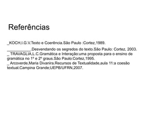 _KOCH,I.G.V.Texto e Coerência.São Paulo :Cortez,1989.
___________.Desvendando os segredos do texto.São Paulo: Cortez, 2003.
_ TRAVAGLIA,L.C.Gramática e Interação:uma proposta para o ensino de
gramática no 1º e 2º graus.São Paulo:Cortez,1995.
_ Arcoverde,Maria Divanira.Recursos de Textualidade,aula 11:a coesão
textual.Campina Grande;UEPB/UFRN,2007.
Referências
 