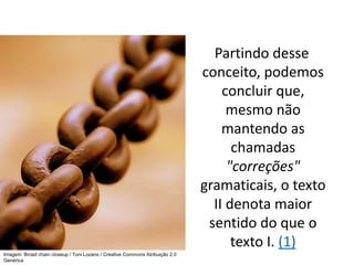 Partindo desse
conceito, podemos
concluir que,
mesmo não
mantendo as
chamadas
"correções"
gramaticais, o texto
II denota maior
sentido do que o
texto I. (1)
Imagem: Broad chain closeup / Toni Lozano / Creative Commons Atribuição 2.0
Genérica
 