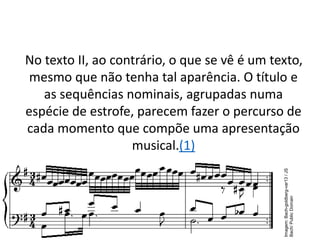 No texto II, ao contrário, o que se vê é um texto,
mesmo que não tenha tal aparência. O título e
as sequências nominais, agrupadas numa
espécie de estrofe, parecem fazer o percurso de
cada momento que compõe uma apresentação
musical.(1)
Imagem:
Bach-goldberg-var13
/
JS
Bach/
Public
Domain
 