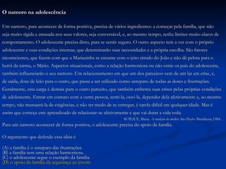 O namoro na adolescência Um namoro, para acontecer de forma positiva, precisa de vários ingredientes: a começar pela família, que não  seja muito rígida e atrasada nos seus valores, seja conversável, e, ao mesmo tempo, tenha limites muito claros de  comportamento. O adolescente precisa disto, para se sentir seguro. O outro aspecto tem a ver com o próprio  adolescente e suas condições internas, que determinarão suas necessidades e a própria escolha. São fatores  inconscientes, que fazem com que a Mariazinha se encante com o jeito tímido do João e não dê pelota para o  herói da turma, o Mário. Aspectos situacionais, como a relação harmoniosa ou não entre os pais do adolescente,  também influenciarão o seu namoro. Um relacionamento em que um dos parceiros vem de um lar em crise, é,  de saída, dose de leão para o outro, que passa a ser utilizado como anteparo de todas as dores e frustrações.  Geralmente, esta carga é demais para o outro parceiro, que também enfrenta suas crises pelas próprias condições  de adolescente. Entrar em contato com a outra pessoa, senti-la, ouvi-la, depender dela afetivamente e, ao mesmo  tempo, não massacrá-la de exigências, e não ter medo de se entregar, é tarefa difícil em qualquer idade. Mas é  assim que começa este aprendizado de relacionar-se afetivamente e que vai durar a vida toda. SUPLICY, Marta.  A condição da mulher.  São Paulo: Brasiliense,1984 . Para um namoro acontecer de forma positiva, o adolescente precisa do apoio da família. O argumento que defende essa ideia é (A) a família é o anteparo das frustrações. (B) a família tem uma relação harmoniosa. (C) o adolescente segue o exemplo da família. (D) o apoio da família dá segurança ao jovem. 