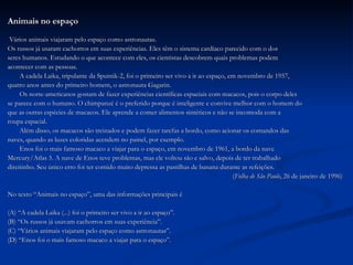 Animais no espaço Vários animais viajaram pelo espaço como astronautas. Os russos já usaram cachorros em suas experiências. Eles têm o sistema cardíaco parecido com o dos  seres humanos. Estudando o que acontece com eles, os cientistas descobrem quais problemas podem  acontecer com as pessoas. A cadela Laika, tripulante da Sputnik-2, foi o primeiro ser vivo a ir ao espaço, em novembro de 1957,  quatro anos antes do primeiro homem, o astronauta Gagarin. Os norte-americanos gostam de fazer experiências científicas espaciais com macacos, pois o corpo deles  se parece com o humano. O chimpanzé é o preferido porque é inteligente e convive melhor com o homem do que as outras espécies de macacos. Ele aprende a comer alimentos sintéticos e não se incomoda com a  roupa espacial. Além disso, os macacos são treinados e podem fazer tarefas a bordo, como acionar os comandos das  naves, quando as luzes coloridas acendem no painel, por exemplo. Enos foi o mais famoso macaco a viajar para o espaço, em novembro de 1961, a bordo da nave  Mercury/Atlas 5. A nave de Enos teve problemas, mas ele voltou são e salvo, depois de ter trabalhado  direitinho. Seu único erro foi ter comido muito depressa as pastilhas de banana durante as refeições. ( Folha de São Paulo , 26 de janeiro de 1996) No texto “Animais no espaço”, uma das informações principais é (A) “A cadela Laika (...) foi o primeiro ser vivo a ir ao espaço”. (B) “Os russos já usavam cachorros em suas experiência”. (C) “Vários animais viajaram pelo espaço como astronautas”. (D) “Enos foi o mais famoso macaco a viajar para o espaço”. 