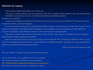 Animais no espaço Vários animais viajaram pelo espaço como astronautas. Os russos já usaram cachorros em suas experiências. Eles têm o sistema cardíaco parecido com o dos seres humanos. Estudando o que acontece com eles, os cientistas descobrem quais problemas podem  acontecer com as pessoas. A cadela Laika, tripulante da Sputnik-2, foi o primeiro ser vivo a ir ao espaço, em novembro de 1957, quatro anos antes  do primeiro homem, o astronauta Gagarin. Os norte-americanos gostam de fazer experiências científicas espaciais com macacos, pois o corpo deles se parece com o  humano. O chimpanzé é o preferido porque é inteligente e convive melhor com o homem do que as outras espécies de  macacos. Ele aprende a comer alimentos sintéticos e não se incomoda com a roupa espacial. Além disso, os macacos são treinados e podem fazer tarefas a bordo, como acionar os comandos das naves, quando as  luzes coloridas acendem no painel, por exemplo. Enos foi o mais famoso macaco a viajar para o espaço, em novembro de 1961, a bordo da nave Mercury/Atlas 5. A nave  de Enos teve problemas, mas ele voltou são e salvo, depois de ter trabalhado direitinho. Seu único erro foi ter comido muito  depressa as pastilhas de banana durante as refeições. ( Folha de São Paulo , 26 de janeiro de 1996) No texto “Animais no espaço”, uma das informações principais é (A) “A cadela Laika (...) foi o primeiro ser vivo a ir ao espaço”. (B) “Os russos já usavam cachorros em suas experiência”. (C) “Vários animais viajaram pelo espaço como astronautas”. (D) “Enos foi o mais famoso macaco a viajar para o espaço”. 