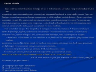 Urubus e Sabiás Tudo aconteceu numa terra distante, no tempo em que os bichos falavam... Os urubus, aves por natureza becadas, mas sem  grandes dotes para o canto, decidiram que, mesmo contra a natureza eles haveriam de se tornar grandes cantores. E para isto fundaram escolas e importaram professores, gargarejaram do-ré-mi-fá, mandaram imprimir diplomas e fizeram competições  entre si, para ver quais deles seriam os mais importantes e teriam a permissão para mandar nos outros. Foi assim que eles organizaram concursos e se deram nomes pomposos, e o sonho de cada urubuzinho, instrutor em início de carreira, era se  tornar um respeitável urubu titular, a quem todos chamam por Vossa Excelência. Tudo ia muito bem até que a doce tranquilidade da hierarquia dos urubus foi estremecida. A floresta foi invadida por  bandos de pintassilgos, tagarelas, que brincavam com os canários e faziam serenatas com os sabiás...Os velhos urubus  entortaram o bico, o rancor encrespou a testa, e eles convocaram pintassilgos, sabiás e canários para um inquérito. “ - Onde estão os documentos de seus concursos?” E as pobres aves se olharam perplexas, porque nunca haviam imaginado  que tais coisas houvesse. Não haviam passado por escolas de canto, porque o canto nascera com elas. E nunca apresentaram um diploma para provar que sabiam cantar, mas cantavam, simplesmente... - Não, assim não pode ser. Cantar sem a titulação devida é um desrespeito à ordem. E os urubus, em uníssono, expulsaram da floresta os passarinhos que cantavam sem alvarás... MORAL: EM TERRA DE URUBUS DIPLOMADOS NÃO SE OUVE CANTO DE SABIÁ. ALVES, Rubem.  Estórias de Quem gosta de Ensinar . São Paulo: Ars Poética, 1985, p.81-2 No contexto, o que gera o conflito é (A) a competição para eleger o melhor urubu. (B) a escola para formar aves cantoras. (C) o concurso de canto para conferir diplomas. (D) o desejo dos urubus de aprender a cantar. 