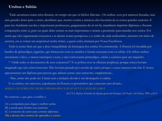Urubus e Sabiás Tudo aconteceu numa terra distante, no tempo em que os bichos falavam... Os urubus, aves por natureza becadas, mas  sem grandes dotes para o canto, decidiram que, mesmo contra a natureza eles haveriam de se tornar grandes cantores. E  para isto fundaram escolas e importaram professores, gargarejaram do-ré-mi-fá, mandaram imprimir diplomas e fizeram  competições entre si, para ver quais deles seriam os mais importantes e teriam a permissão para mandar nos outros. Foi  assim que eles organizaram concursos e se deram nomes pomposos, e o sonho de cada urubuzinho, instrutor em início de  carreira, era se tornar um respeitável urubu titular, a quem todos chamam por Vossa Excelência. Tudo ia muito bem até que a doce tranquilidade da hierarquia dos urubus foi estremecida. A floresta foi invadida por  bandos de pintassilgos, tagarelas, que brincavam com os canários e faziam serenatas com os sabiás...Os velhos urubus  entortaram o bico, o rancor encrespou a testa, e eles convocaram pintassilgos, sabiás e canários para um inquérito. “ - Onde estão os documentos de seus concursos?” E as pobres aves se olharam perplexas, porque nunca haviam  imaginado que tais coisas houvesse. Não haviam passado por escolas de canto, porque o canto nascera com elas. E nunca  apresentaram um diploma para provar que sabiam cantar, mas cantavam, simplesmente... - Não, assim não pode ser. Cantar sem a titulação devida é um desrespeito à ordem. E os urubus, em uníssono, expulsaram da floresta os passarinhos que cantavam sem alvarás... MORAL: EM TERRA DE URUBUS DIPLOMADOS NÃO SE OUVE CANTO DE SABIÁ. ALVES, Rubem.  Estórias de Quem gosta de Ensinar . São Paulo: Ars Poética, 1985, p.81-2 No contexto, o que gera o conflito é (A) a competição para eleger o melhor urubu. (B) a escola para formar aves cantoras. (C) o concurso de canto para conferir diplomas. ( D) o desejo dos urubus de aprender a cantar. 