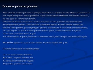 O homem que entrou pelo cano Abriu a torneira e entrou pelo cano. A princípio incomodava-o a estreiteza do tubo. Depois se acostumou. E,  com a água, foi seguindo. Andou quilômetros. Aqui e ali ouvia barulhos familiares. Vez ou outra um desvio,  era uma seção que terminava em torneira. Vários dias foi rodando, até que tudo se tornou monótono. O cano por dentro não era interessante. No primeiro desvio, entrou. Vozes de mulher. Uma criança brincava. Ficou na torneira, à espera que  abrissem. Então percebeu que as engrenagens giravam e caiu numa pia. À sua volta era um branco imenso,  uma água límpida. E a cara da menina aparecia redonda e grande, a olhá-lo interessada. Ela gritou: “ Mamãe, tem um homem dentro da pia!” Não obteve resposta. Esperou, tudo quieto. A menina se cansou, abriu o tampão e ele desceu pelo esgoto.  BRANDÃO, Ignácio de Loyola.  Cadeiras Proibidas . São Paulo: Global, 1988. p. 89. O homem desviou-se de sua trajetória porque (A) ouviu muitos barulhos familiares. (B) já estava “viajando” há vários dias. (C) ficou desinteressado pela “viagem”. (D) percebeu que havia uma torneira. 