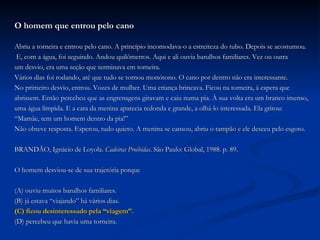 O homem que entrou pelo cano Abriu a torneira e entrou pelo cano. A princípio incomodava-o a estreiteza do tubo. Depois se acostumou.  E, com a água, foi seguindo. Andou quilômetros. Aqui e ali ouvia barulhos familiares. Vez ou outra  um desvio, era uma seção que terminava em torneira. Vários dias foi rodando, até que tudo se tornou monótono. O cano por dentro não era interessante. No primeiro desvio, entrou. Vozes de mulher. Uma criança brincava. Ficou na torneira, à espera que  abrissem. Então percebeu que as engrenagens giravam e caiu numa pia. À sua volta era um branco imenso,  uma água límpida. E a cara da menina aparecia redonda e grande, a olhá-lo interessada. Ela gritou: “ Mamãe, tem um homem dentro da pia!” Não obteve resposta. Esperou, tudo quieto. A menina se cansou, abriu o tampão e ele desceu pelo esgoto.  BRANDÃO, Ignácio de Loyola.  Cadeiras Proibidas . São Paulo: Global, 1988. p. 89. O homem desviou-se de sua trajetória porque (A) ouviu muitos barulhos familiares. (B) já estava “viajando” há vários dias. (C) ficou desinteressado pela “viagem”. (D) percebeu que havia uma torneira. 