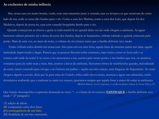 As enchentes de minha infância Sim, nossa casa era muito bonita, verde, com uma tamareira junto à varanda, mas eu invejava os que moravam do outro  lado da rua, onde as casas dão fundos para o rio. Como a casa dos Martins, como a casa dos Leão, que depois foi dos  Medeiros, depois de nossa tia, casa com varanda fresquinha dando para o rio. Quando começavam as chuvas a gente ia toda manhã lá no quintal deles ver até onde chegara a enchente. As águas  barrentas subiam primeiro até a altura da cerca dos fundos, depois às bananeiras, vinham subindo o quintal, entravam pelo  porão. Mais de uma vez, no meio da noite, o volume do rio cresceu tanto que a família defronte teve medo. Então vinham todos dormir em nossa casa. Isso para nós era uma festa, aquela faina de arrumar camas nas salas, aquela  intimidade improvisada e alegre. Parecia que as pessoas ficavam todas contentes, riam muito; como se fazia café e se  tomava café tarde da noite! E às vezes o rio atravessava a rua, entrava pelo nosso porão, e me lembro que nós, os meninos,  torcíamos para ele subir mais e mais. Sim, éramos a favor da enchente, ficávamos tristes de manhãzinha quando, mal saltando  da cama, íamos correndo para ver que o rio baixara um palmo – aquilo era uma traição, uma fraqueza do Itapemirim. Às vezes  chegava alguém a cavalo, dizia que lá, para cima do Castelo, tinha caído chuva muita, anunciava águas nas cabeceiras, então  dormíamos sonhando que a enchente ia outra vez crescer, queríamos sempre que aquela fosse a maior de todas as enchentes. BRAGA, Rubem.  Ai de ti ,  Copacabana . 3. ed. Rio de Janeiro: Editora do Autor, 1962. p. 157. Que função desempenha a expressão destacada no texto “... o volume do rio cresceu  TANTO QUE  a família defronte teve  medo.” (2º parágrafo) ( A) adição de ideias. (B) comparação entre dois fatos. (C) consequência de um fato. (D) finalidade de um fato enunciado. 